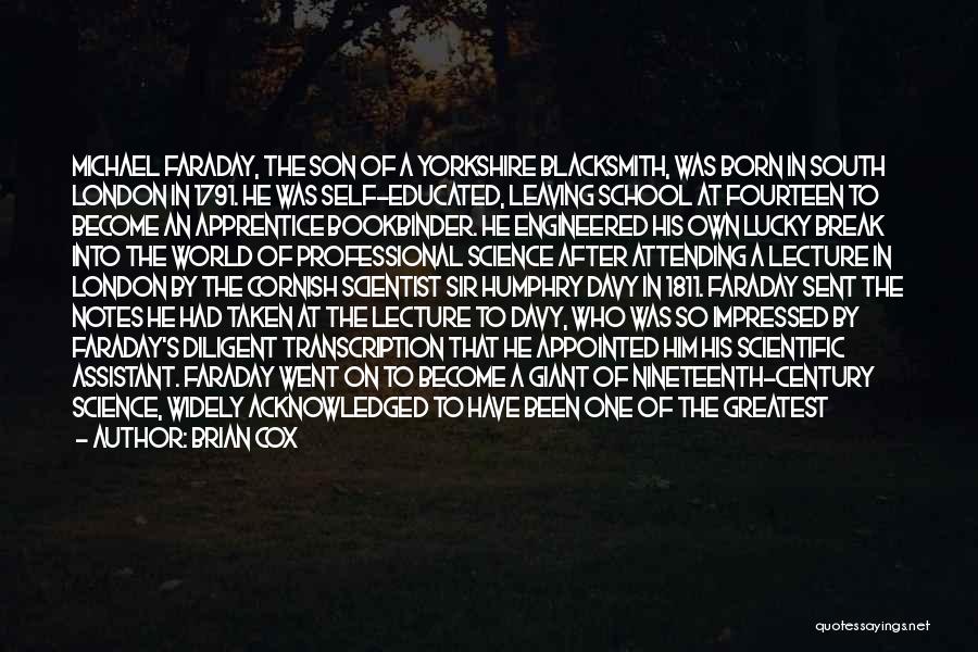 Brian Cox Quotes: Michael Faraday, The Son Of A Yorkshire Blacksmith, Was Born In South London In 1791. He Was Self-educated, Leaving School