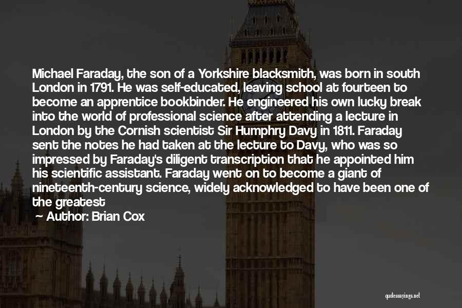 Brian Cox Quotes: Michael Faraday, The Son Of A Yorkshire Blacksmith, Was Born In South London In 1791. He Was Self-educated, Leaving School