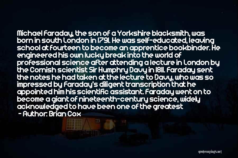 Brian Cox Quotes: Michael Faraday, The Son Of A Yorkshire Blacksmith, Was Born In South London In 1791. He Was Self-educated, Leaving School