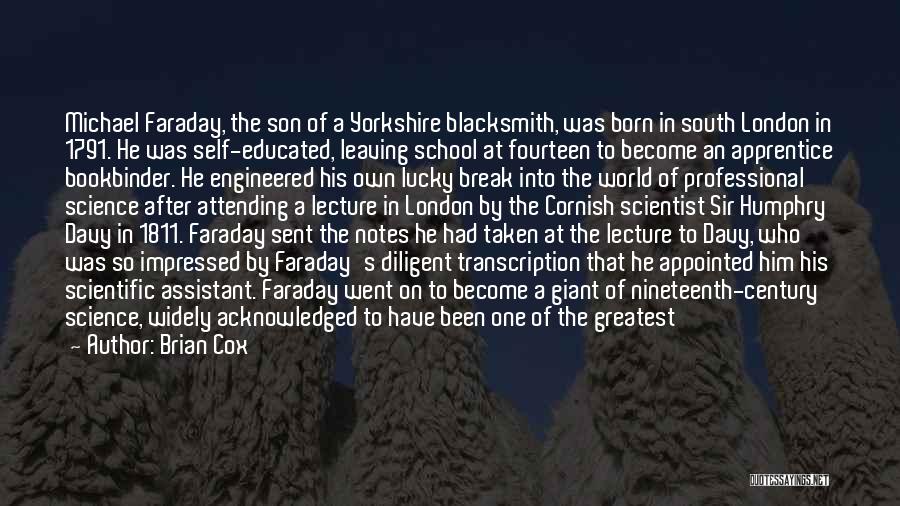 Brian Cox Quotes: Michael Faraday, The Son Of A Yorkshire Blacksmith, Was Born In South London In 1791. He Was Self-educated, Leaving School