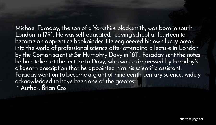 Brian Cox Quotes: Michael Faraday, The Son Of A Yorkshire Blacksmith, Was Born In South London In 1791. He Was Self-educated, Leaving School