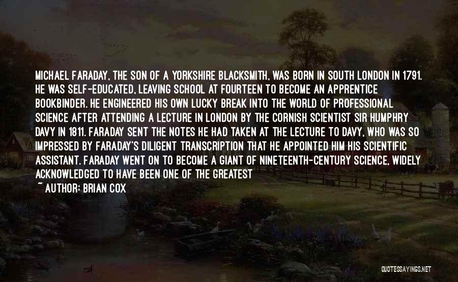 Brian Cox Quotes: Michael Faraday, The Son Of A Yorkshire Blacksmith, Was Born In South London In 1791. He Was Self-educated, Leaving School