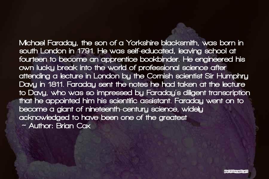 Brian Cox Quotes: Michael Faraday, The Son Of A Yorkshire Blacksmith, Was Born In South London In 1791. He Was Self-educated, Leaving School