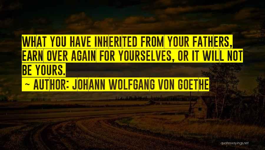 Johann Wolfgang Von Goethe Quotes: What You Have Inherited From Your Fathers, Earn Over Again For Yourselves, Or It Will Not Be Yours.