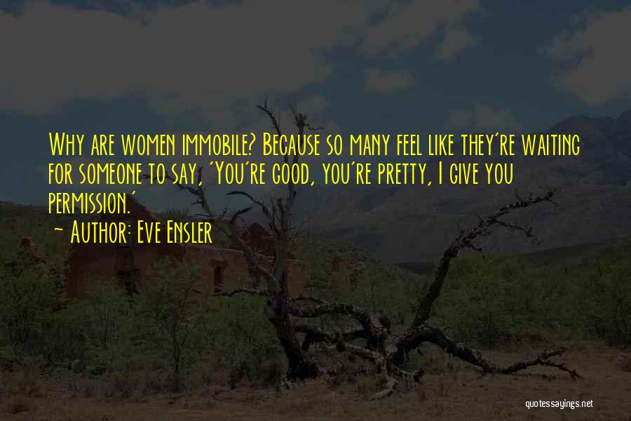 Eve Ensler Quotes: Why Are Women Immobile? Because So Many Feel Like They're Waiting For Someone To Say, 'you're Good, You're Pretty, I