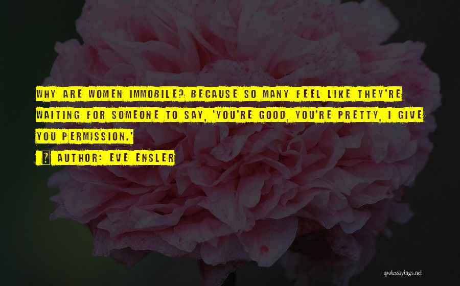 Eve Ensler Quotes: Why Are Women Immobile? Because So Many Feel Like They're Waiting For Someone To Say, 'you're Good, You're Pretty, I