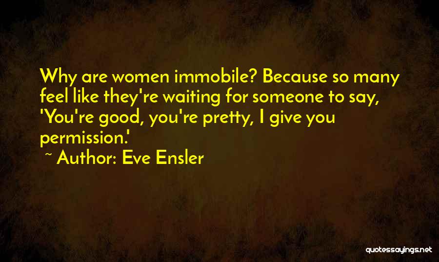 Eve Ensler Quotes: Why Are Women Immobile? Because So Many Feel Like They're Waiting For Someone To Say, 'you're Good, You're Pretty, I