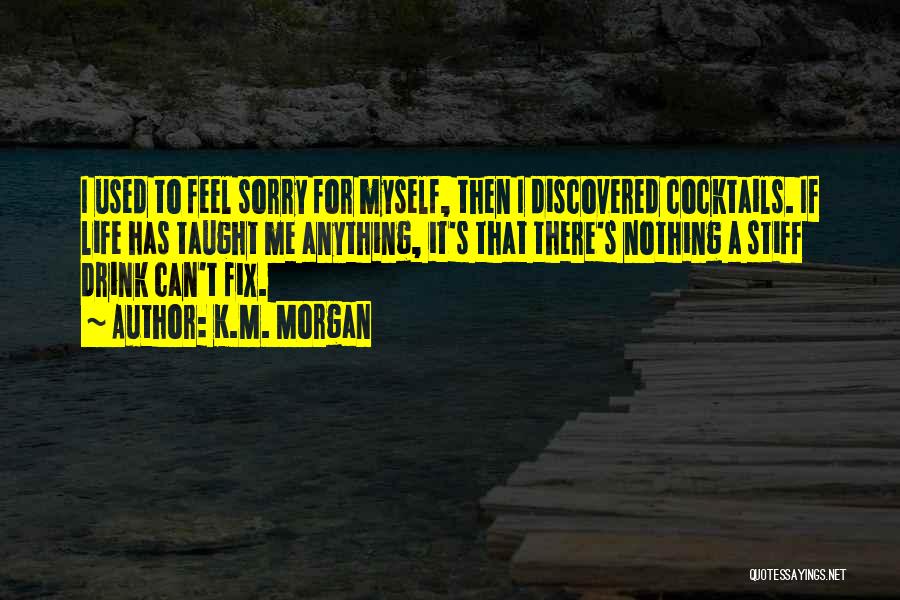 K.M. Morgan Quotes: I Used To Feel Sorry For Myself, Then I Discovered Cocktails. If Life Has Taught Me Anything, It's That There's
