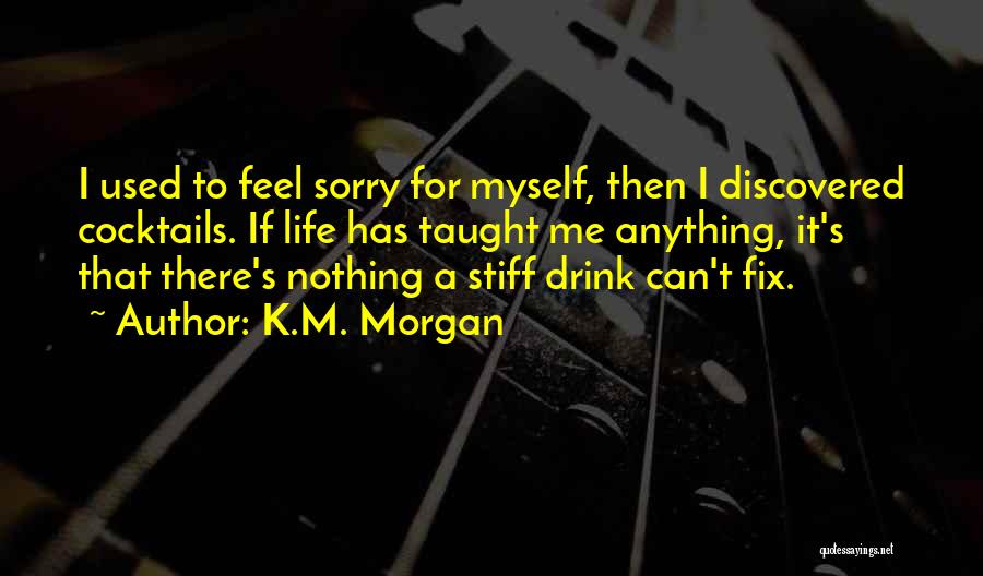 K.M. Morgan Quotes: I Used To Feel Sorry For Myself, Then I Discovered Cocktails. If Life Has Taught Me Anything, It's That There's
