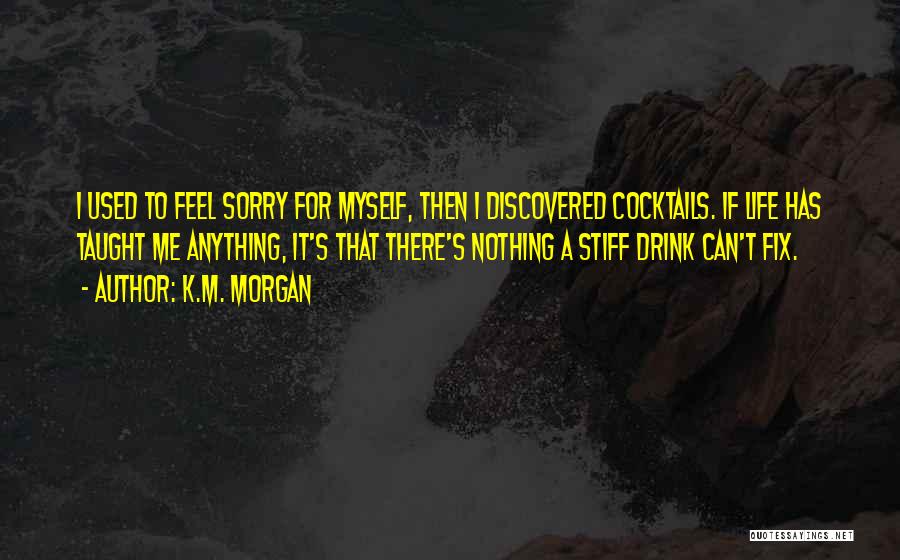 K.M. Morgan Quotes: I Used To Feel Sorry For Myself, Then I Discovered Cocktails. If Life Has Taught Me Anything, It's That There's