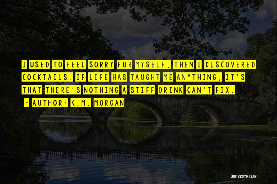 K.M. Morgan Quotes: I Used To Feel Sorry For Myself, Then I Discovered Cocktails. If Life Has Taught Me Anything, It's That There's