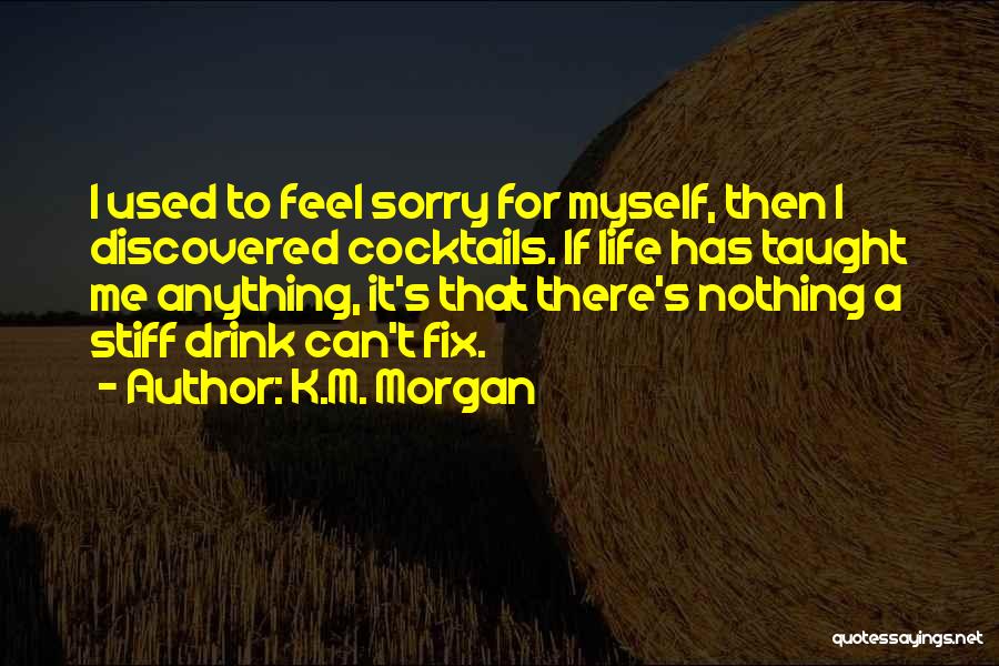 K.M. Morgan Quotes: I Used To Feel Sorry For Myself, Then I Discovered Cocktails. If Life Has Taught Me Anything, It's That There's