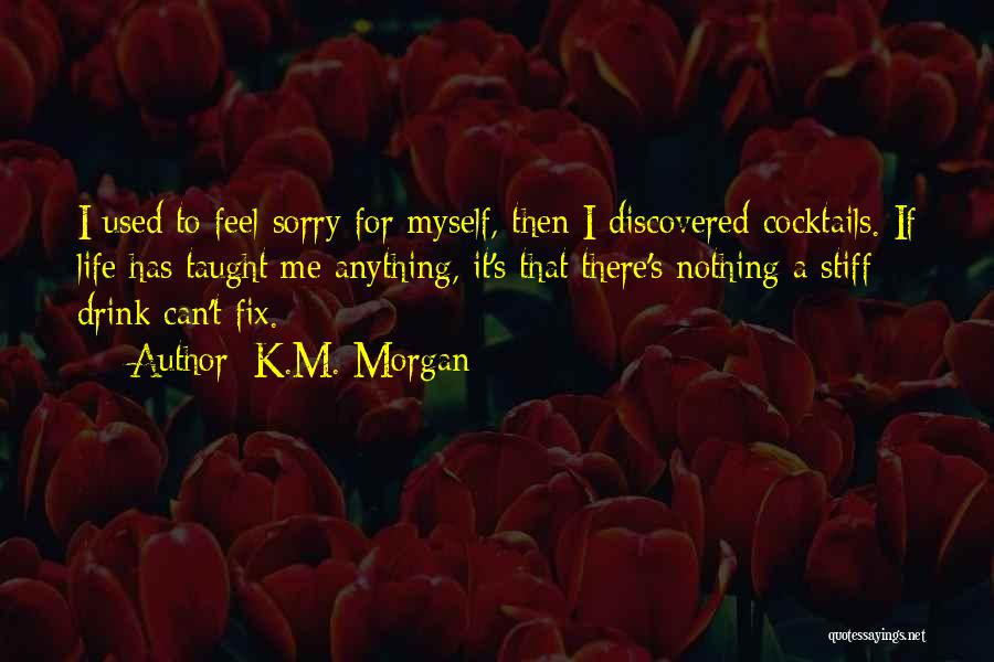 K.M. Morgan Quotes: I Used To Feel Sorry For Myself, Then I Discovered Cocktails. If Life Has Taught Me Anything, It's That There's
