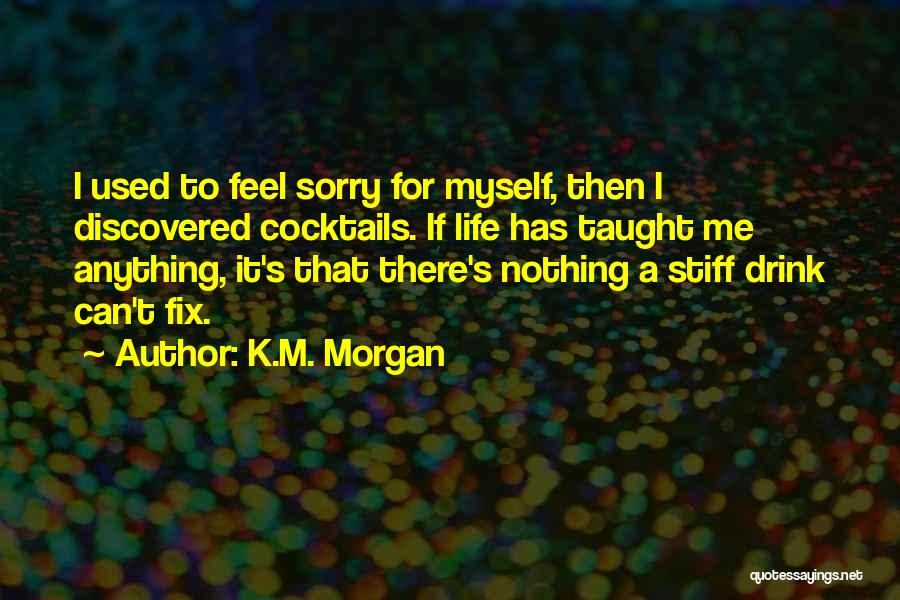 K.M. Morgan Quotes: I Used To Feel Sorry For Myself, Then I Discovered Cocktails. If Life Has Taught Me Anything, It's That There's
