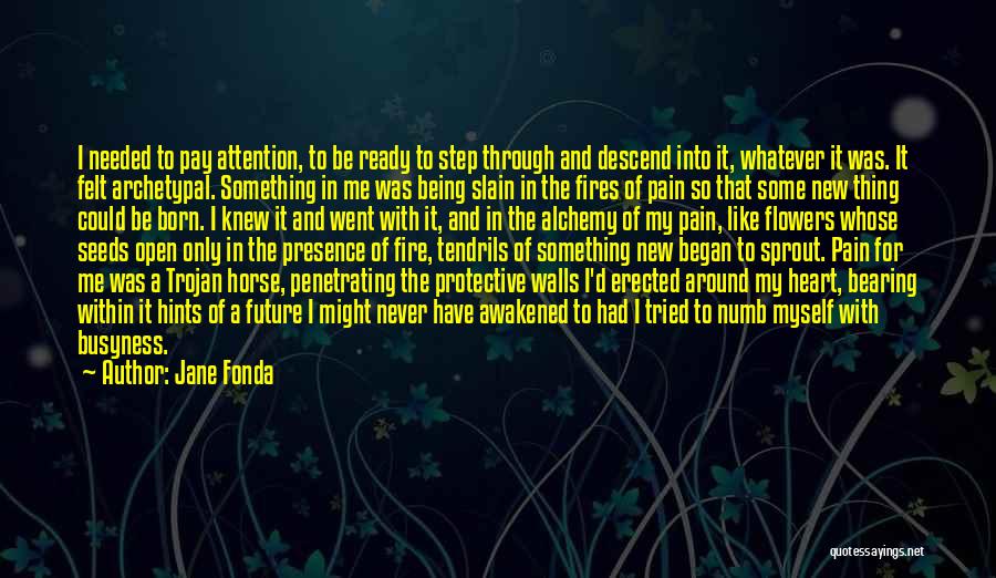 Jane Fonda Quotes: I Needed To Pay Attention, To Be Ready To Step Through And Descend Into It, Whatever It Was. It Felt