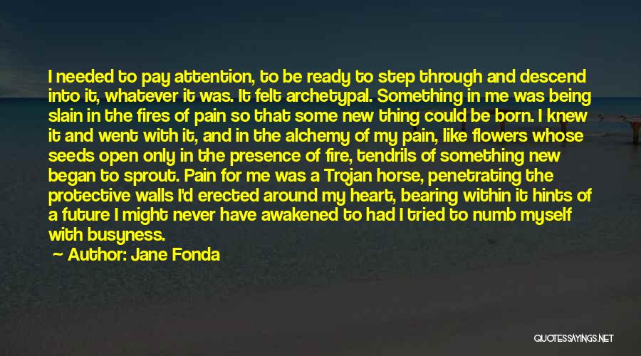 Jane Fonda Quotes: I Needed To Pay Attention, To Be Ready To Step Through And Descend Into It, Whatever It Was. It Felt