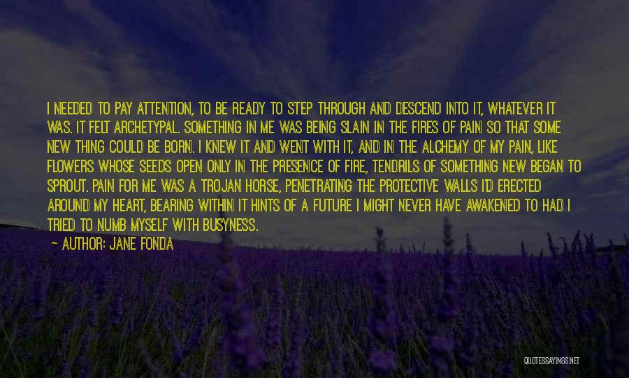 Jane Fonda Quotes: I Needed To Pay Attention, To Be Ready To Step Through And Descend Into It, Whatever It Was. It Felt