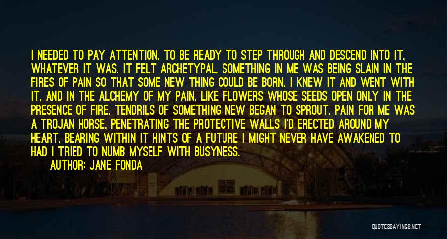 Jane Fonda Quotes: I Needed To Pay Attention, To Be Ready To Step Through And Descend Into It, Whatever It Was. It Felt