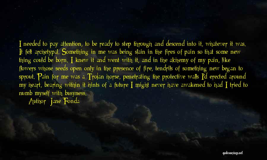 Jane Fonda Quotes: I Needed To Pay Attention, To Be Ready To Step Through And Descend Into It, Whatever It Was. It Felt