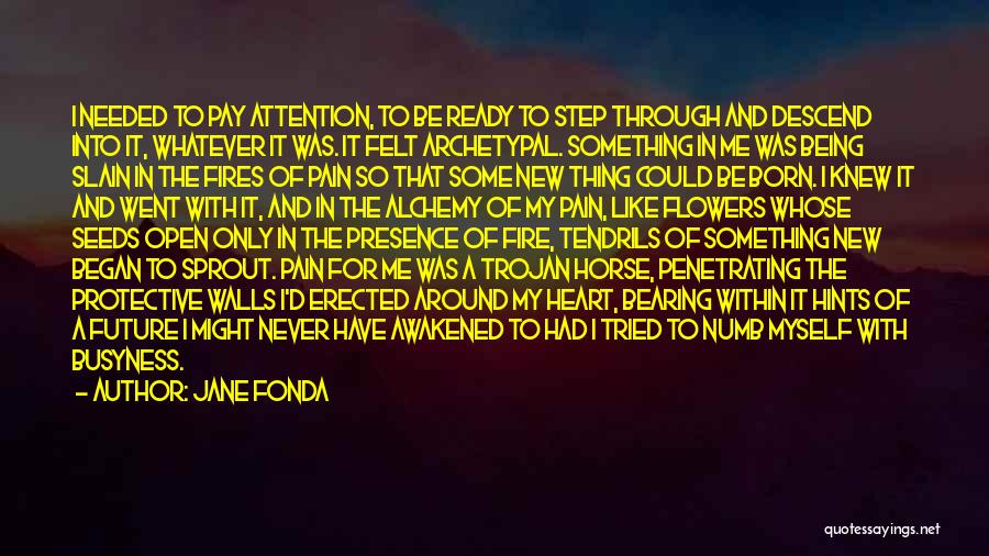 Jane Fonda Quotes: I Needed To Pay Attention, To Be Ready To Step Through And Descend Into It, Whatever It Was. It Felt