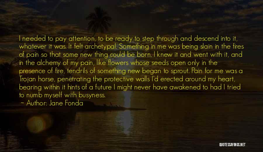 Jane Fonda Quotes: I Needed To Pay Attention, To Be Ready To Step Through And Descend Into It, Whatever It Was. It Felt