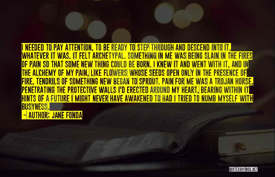 Jane Fonda Quotes: I Needed To Pay Attention, To Be Ready To Step Through And Descend Into It, Whatever It Was. It Felt