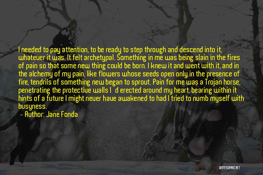 Jane Fonda Quotes: I Needed To Pay Attention, To Be Ready To Step Through And Descend Into It, Whatever It Was. It Felt