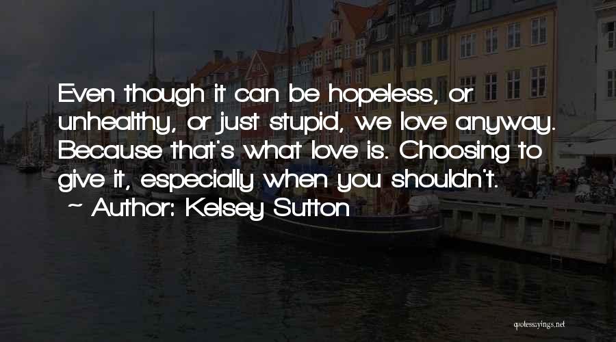 Kelsey Sutton Quotes: Even Though It Can Be Hopeless, Or Unhealthy, Or Just Stupid, We Love Anyway. Because That's What Love Is. Choosing