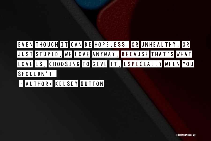 Kelsey Sutton Quotes: Even Though It Can Be Hopeless, Or Unhealthy, Or Just Stupid, We Love Anyway. Because That's What Love Is. Choosing