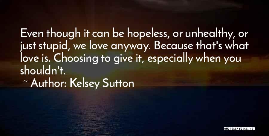 Kelsey Sutton Quotes: Even Though It Can Be Hopeless, Or Unhealthy, Or Just Stupid, We Love Anyway. Because That's What Love Is. Choosing