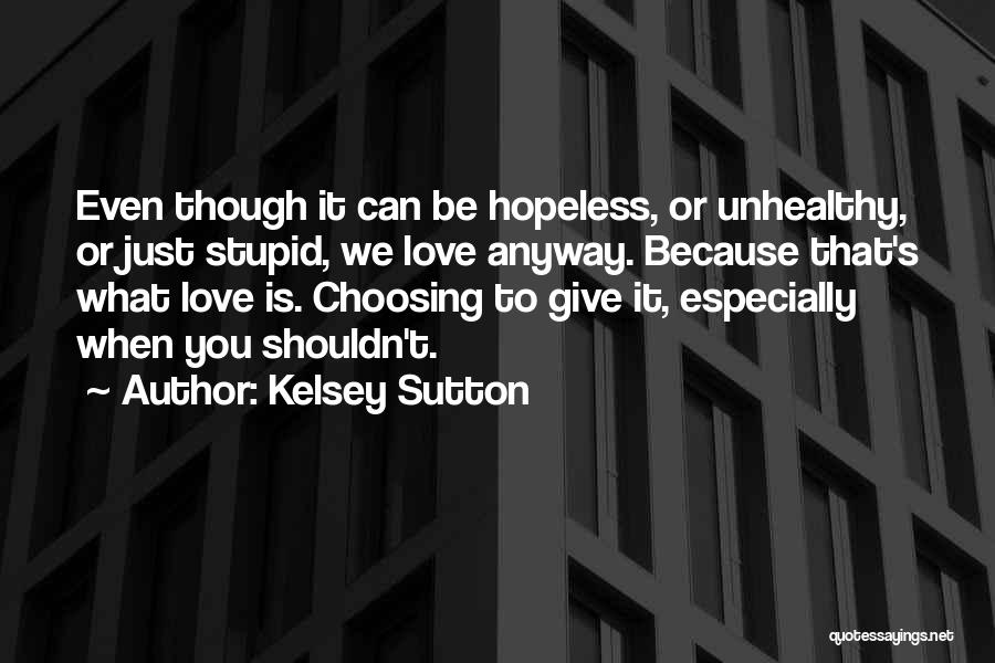 Kelsey Sutton Quotes: Even Though It Can Be Hopeless, Or Unhealthy, Or Just Stupid, We Love Anyway. Because That's What Love Is. Choosing