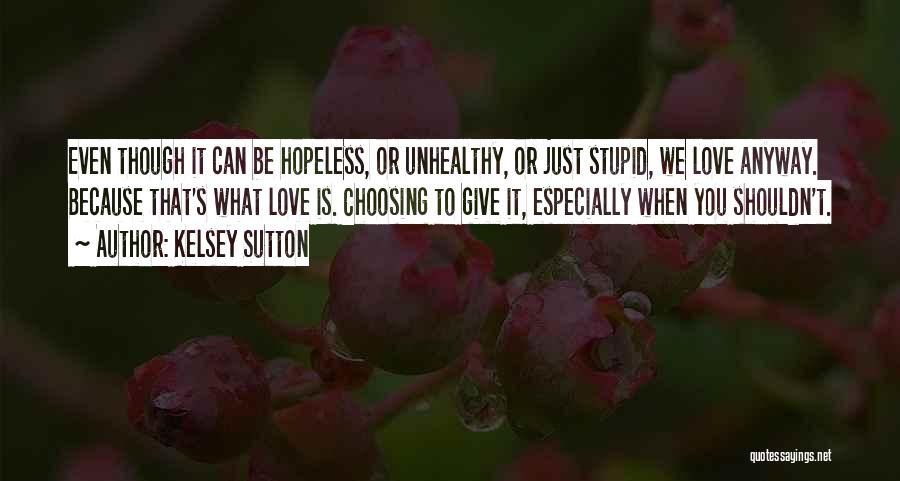 Kelsey Sutton Quotes: Even Though It Can Be Hopeless, Or Unhealthy, Or Just Stupid, We Love Anyway. Because That's What Love Is. Choosing