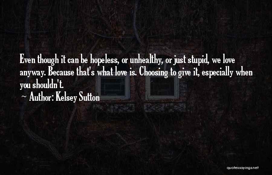 Kelsey Sutton Quotes: Even Though It Can Be Hopeless, Or Unhealthy, Or Just Stupid, We Love Anyway. Because That's What Love Is. Choosing