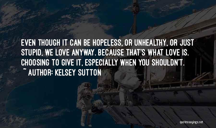 Kelsey Sutton Quotes: Even Though It Can Be Hopeless, Or Unhealthy, Or Just Stupid, We Love Anyway. Because That's What Love Is. Choosing