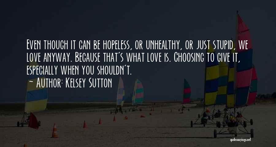 Kelsey Sutton Quotes: Even Though It Can Be Hopeless, Or Unhealthy, Or Just Stupid, We Love Anyway. Because That's What Love Is. Choosing