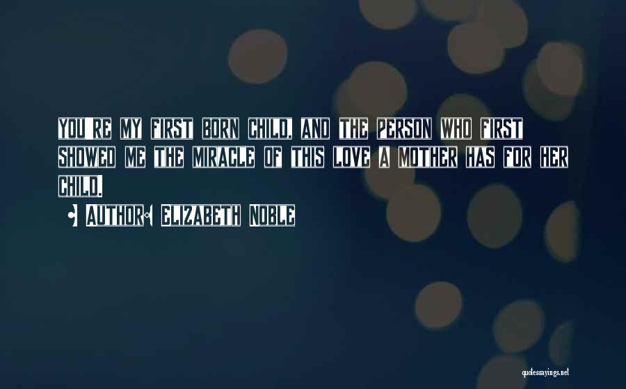 Elizabeth Noble Quotes: You're My First Born Child, And The Person Who First Showed Me The Miracle Of This Love A Mother Has