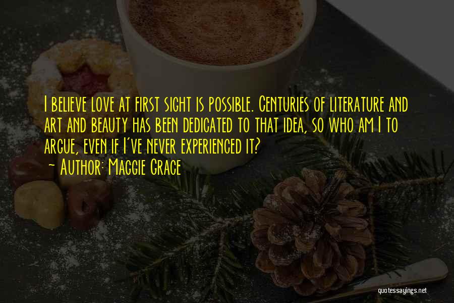 Maggie Grace Quotes: I Believe Love At First Sight Is Possible. Centuries Of Literature And Art And Beauty Has Been Dedicated To That