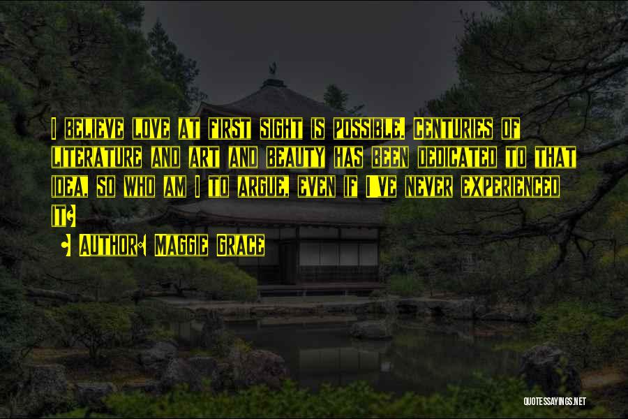 Maggie Grace Quotes: I Believe Love At First Sight Is Possible. Centuries Of Literature And Art And Beauty Has Been Dedicated To That