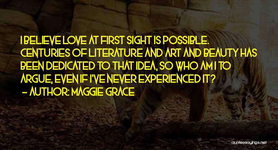 Maggie Grace Quotes: I Believe Love At First Sight Is Possible. Centuries Of Literature And Art And Beauty Has Been Dedicated To That