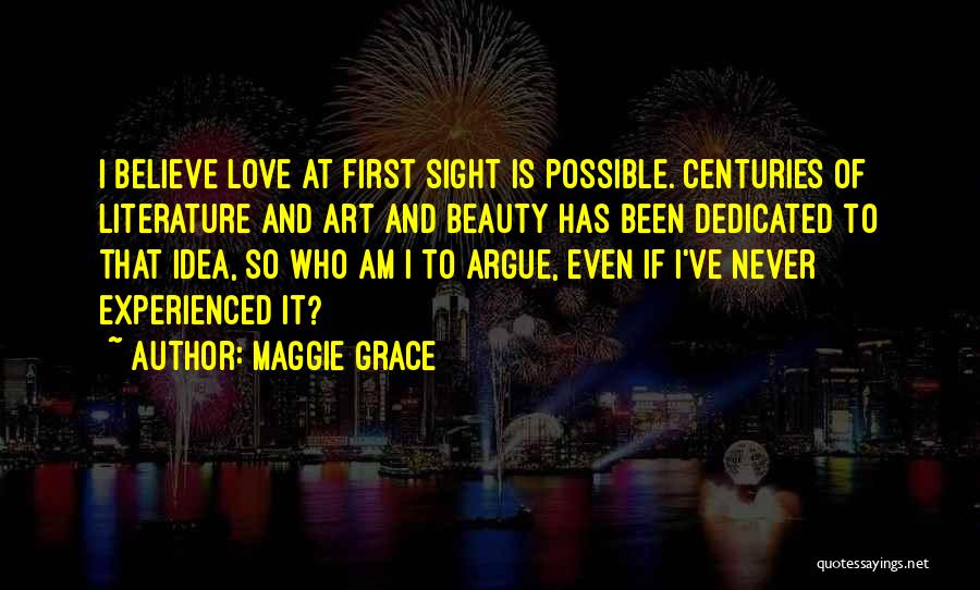 Maggie Grace Quotes: I Believe Love At First Sight Is Possible. Centuries Of Literature And Art And Beauty Has Been Dedicated To That