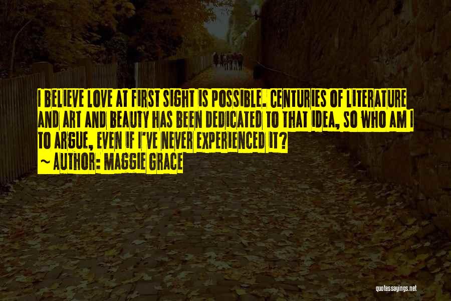 Maggie Grace Quotes: I Believe Love At First Sight Is Possible. Centuries Of Literature And Art And Beauty Has Been Dedicated To That