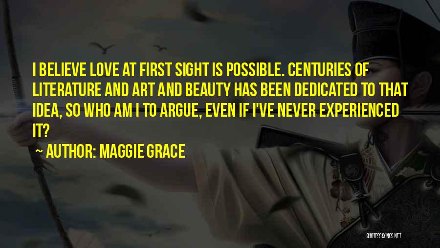 Maggie Grace Quotes: I Believe Love At First Sight Is Possible. Centuries Of Literature And Art And Beauty Has Been Dedicated To That