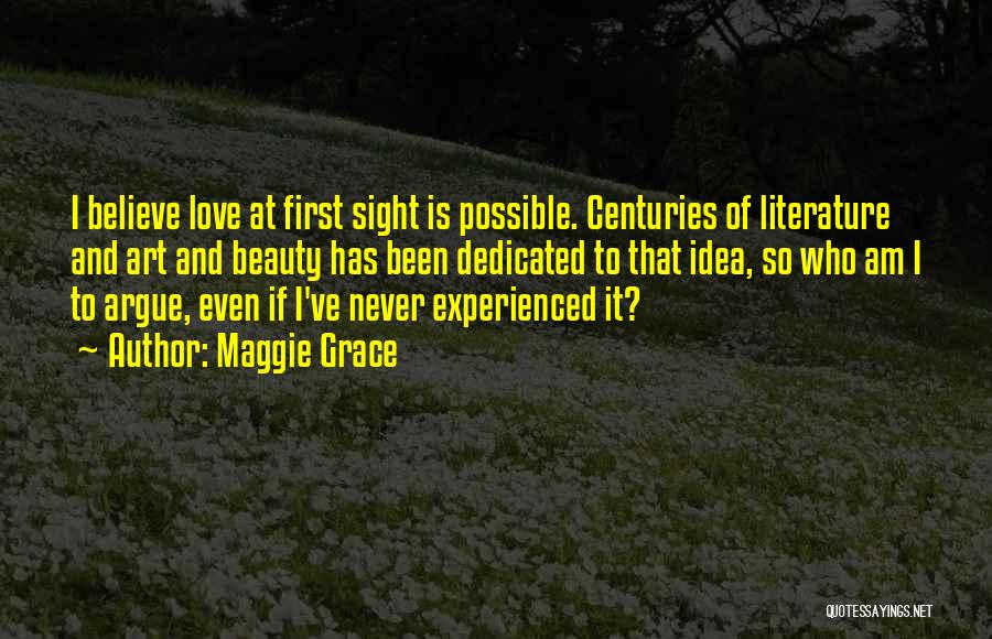 Maggie Grace Quotes: I Believe Love At First Sight Is Possible. Centuries Of Literature And Art And Beauty Has Been Dedicated To That