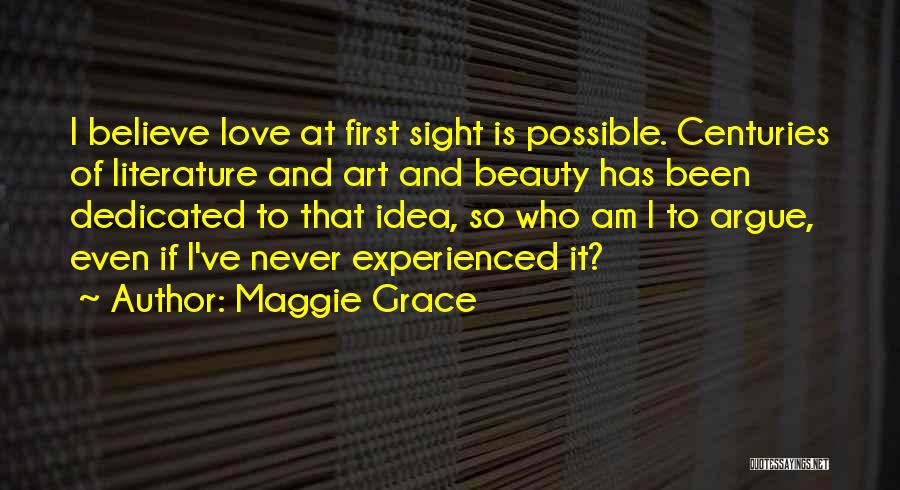 Maggie Grace Quotes: I Believe Love At First Sight Is Possible. Centuries Of Literature And Art And Beauty Has Been Dedicated To That