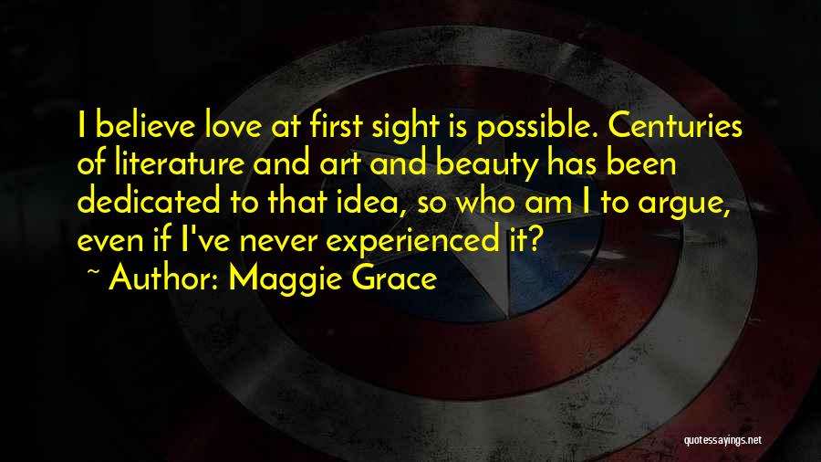 Maggie Grace Quotes: I Believe Love At First Sight Is Possible. Centuries Of Literature And Art And Beauty Has Been Dedicated To That