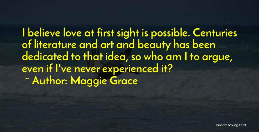 Maggie Grace Quotes: I Believe Love At First Sight Is Possible. Centuries Of Literature And Art And Beauty Has Been Dedicated To That