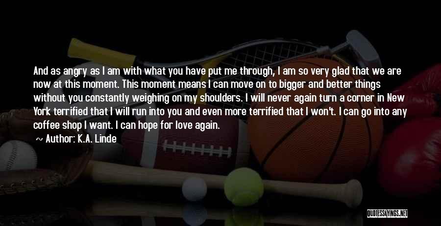 K.A. Linde Quotes: And As Angry As I Am With What You Have Put Me Through, I Am So Very Glad That We