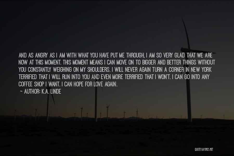 K.A. Linde Quotes: And As Angry As I Am With What You Have Put Me Through, I Am So Very Glad That We