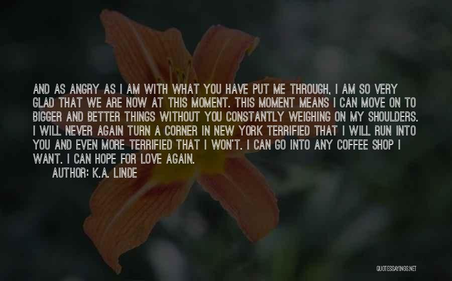 K.A. Linde Quotes: And As Angry As I Am With What You Have Put Me Through, I Am So Very Glad That We