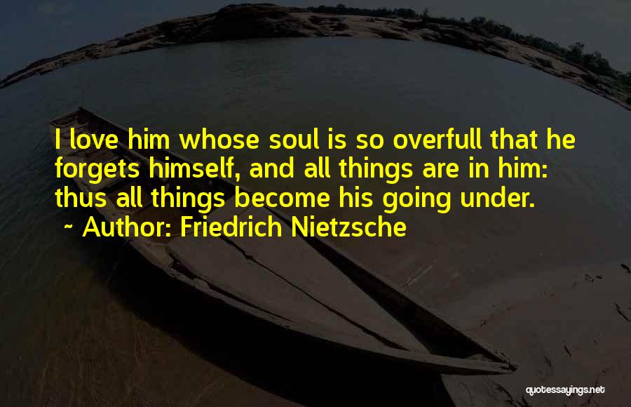 Friedrich Nietzsche Quotes: I Love Him Whose Soul Is So Overfull That He Forgets Himself, And All Things Are In Him: Thus All